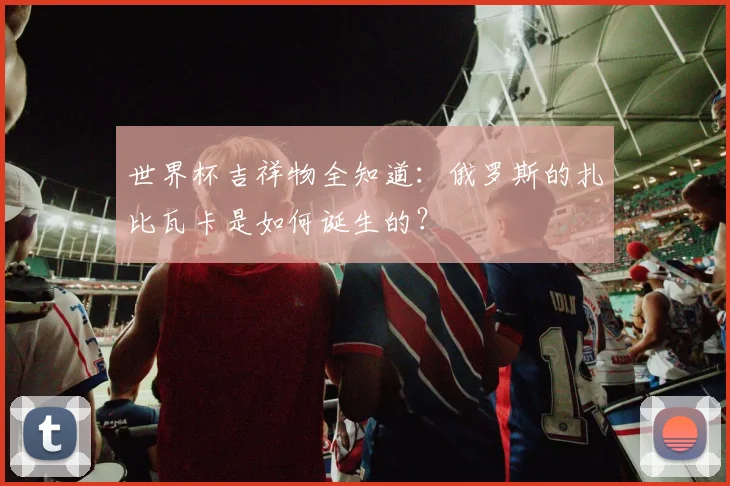 世界杯吉祥物全知道：俄罗斯的扎比瓦卡是如何诞生的？