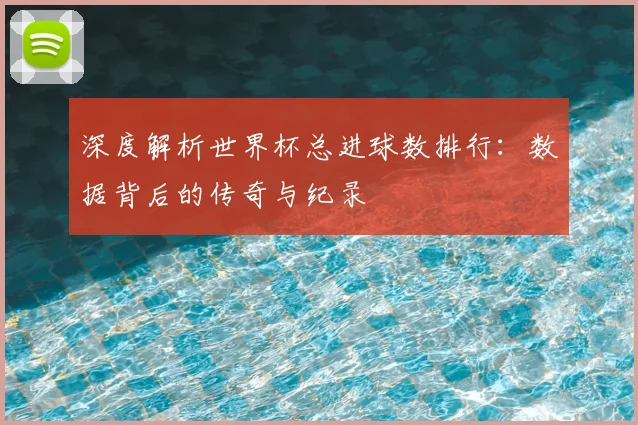 深度解析世界杯总进球数排行:数据背后的传奇与纪录