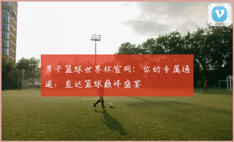 男子篮球世界杯官网:你的专属通道,直达篮球巅峰盛宴