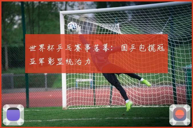 世界杯乒乓赛事落幕：国乒包揽冠亚军彰显统治力