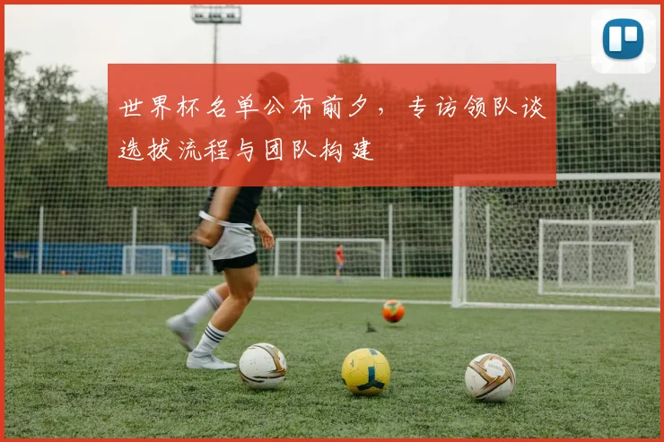 世界杯名单公布前夕，专访领队谈选拔流程与团队构建