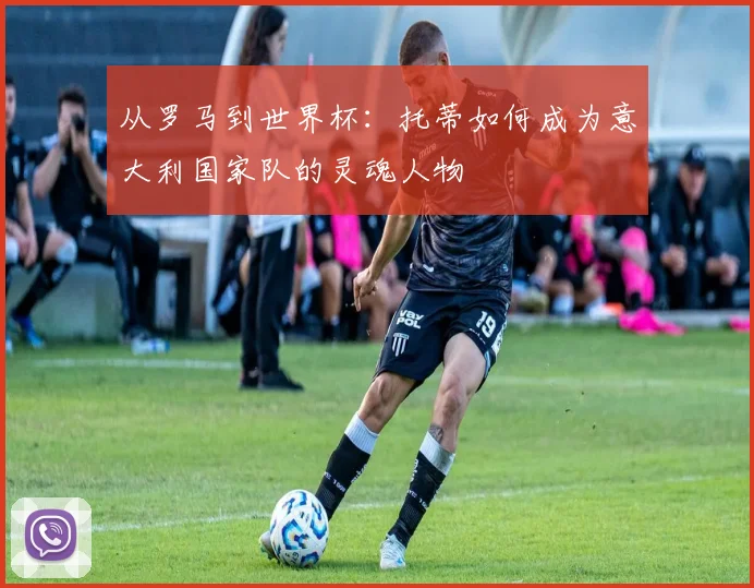 从罗马到世界杯：托蒂如何成为意大利国家队的灵魂人物