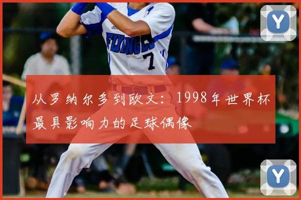 从罗纳尔多到欧文：1998年世界杯最具影响力的足球偶像