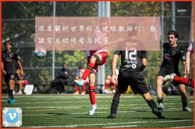 深度解析世界杯总进球数排行：数据背后的传奇与纪录