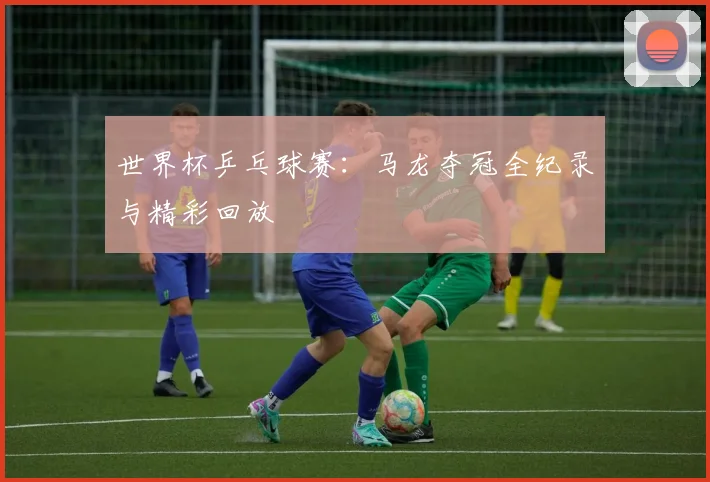 世界杯乒乓球赛:马龙夺冠全纪录与精彩回放