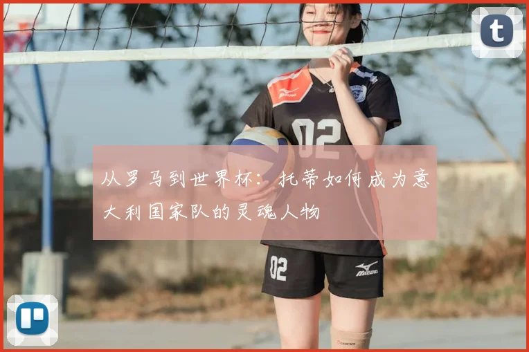 从罗马到世界杯:托蒂如何成为意大利国家队的灵魂人物
