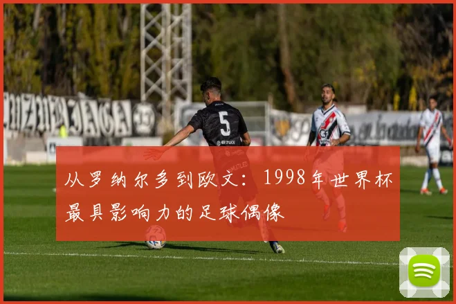 从罗纳尔多到欧文：1998年世界杯最具影响力的足球偶像