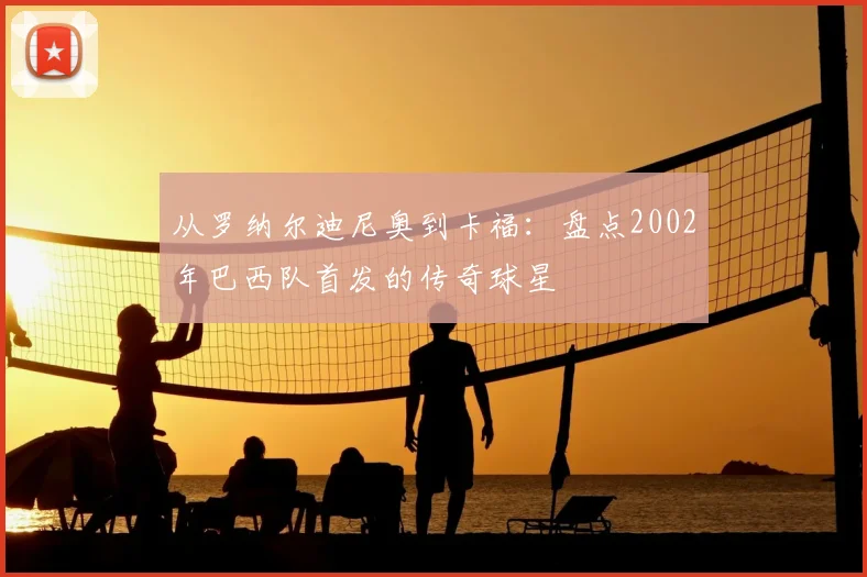 从罗纳尔迪尼奥到卡福:盘点2002年巴西队首发的传奇球星