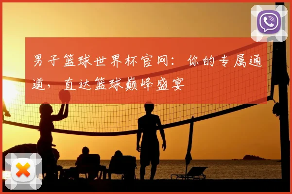 男子篮球世界杯官网：你的专属通道，直达篮球巅峰盛宴