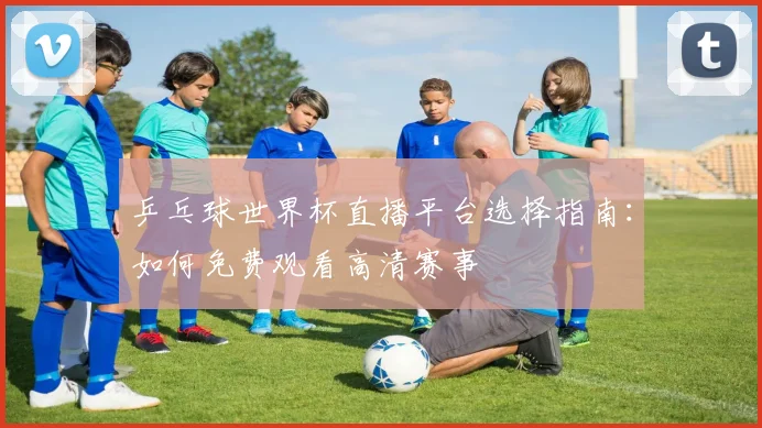 乒乓球世界杯直播平台选择指南:如何免费观看高清赛事