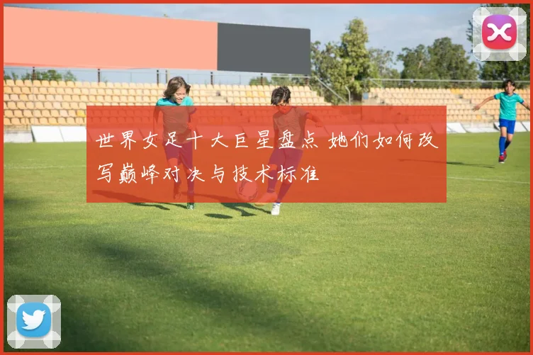 世界女足十大巨星盘点 她们如何改写巅峰对决与技术标准