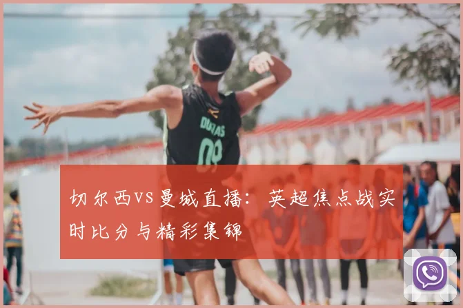 切尔西vs曼城直播:英超焦点战实时比分与精彩集锦