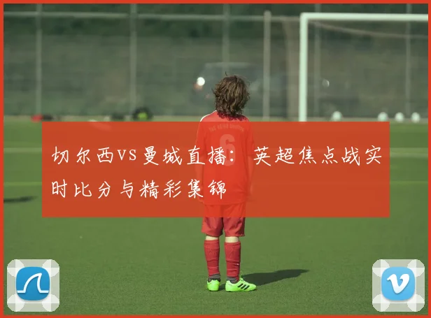 切尔西vs曼城直播:英超焦点战实时比分与精彩集锦