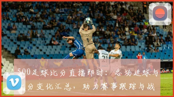 500足球比分直播即时:各场进球与比分变化汇总,助力赛事跟踪与战况研判