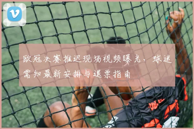 欧冠决赛推迟现场视频曝光，球迷需知最新安排与退票指南