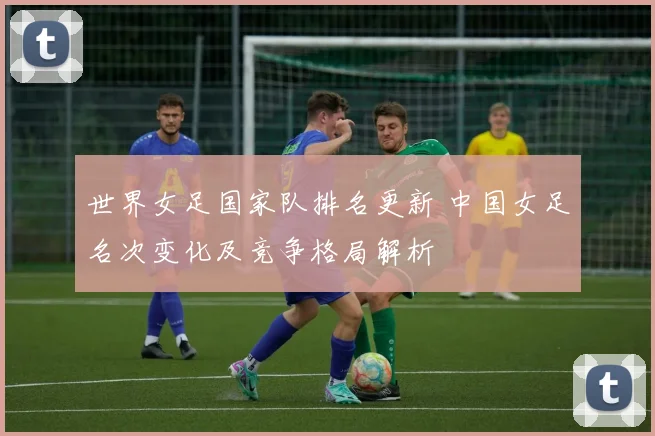 世界女足国家队排名更新 中国女足名次变化及竞争格局解析