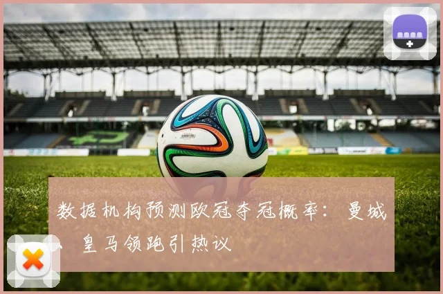 数据机构预测欧冠夺冠概率：曼城、皇马领跑引热议