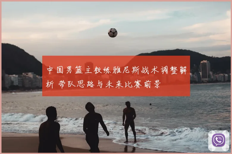 中国男篮主教练雅尼斯战术调整解析 带队思路与未来比赛前景