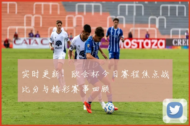 实时更新！欧会杯今日赛程焦点战比分与精彩赛事回顾
