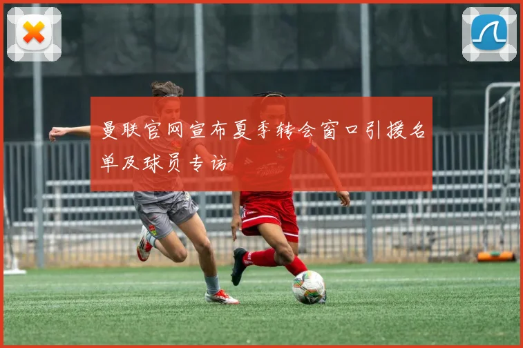 曼联官网宣布夏季转会窗口引援名单及球员专访