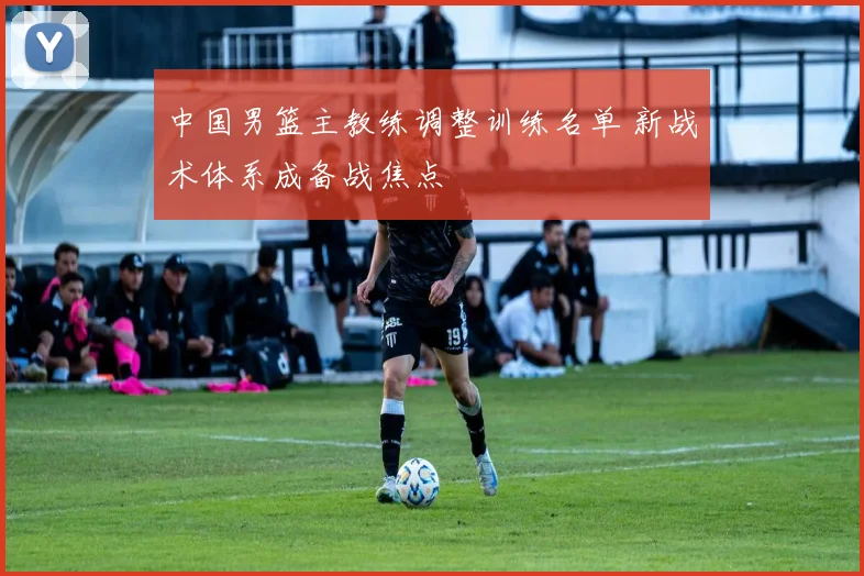 中国男篮主教练调整训练名单 新战术体系成备战焦点