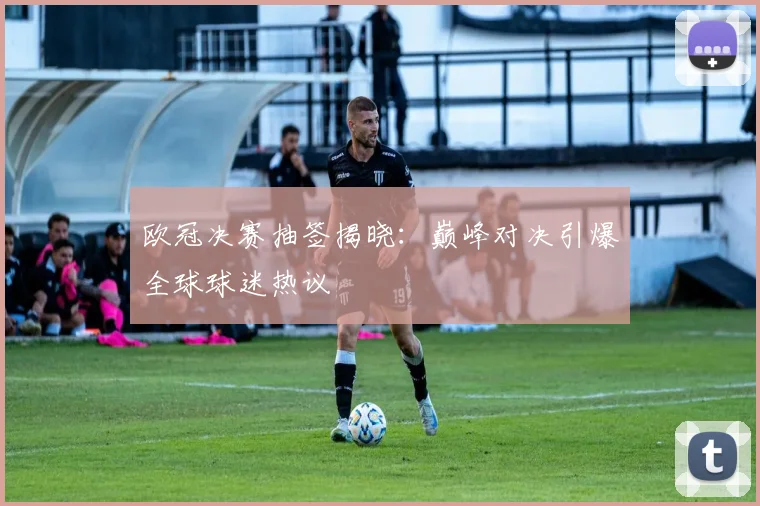 欧冠决赛抽签揭晓:巅峰对决引爆全球球迷热议