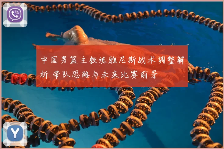 中国男篮主教练雅尼斯战术调整解析 带队思路与未来比赛前景